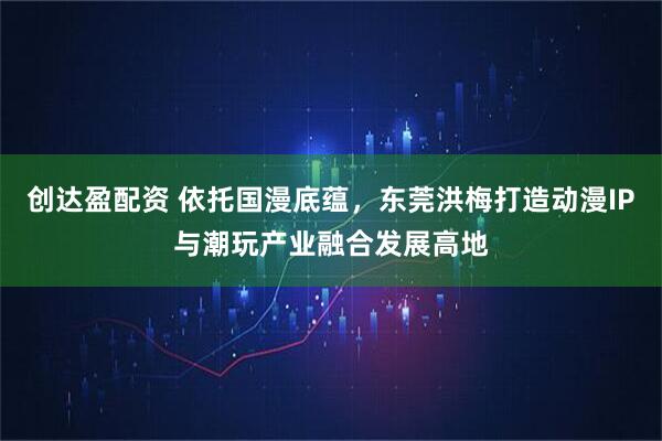 创达盈配资 依托国漫底蕴，东莞洪梅打造动漫IP与潮玩产业融合发展高地