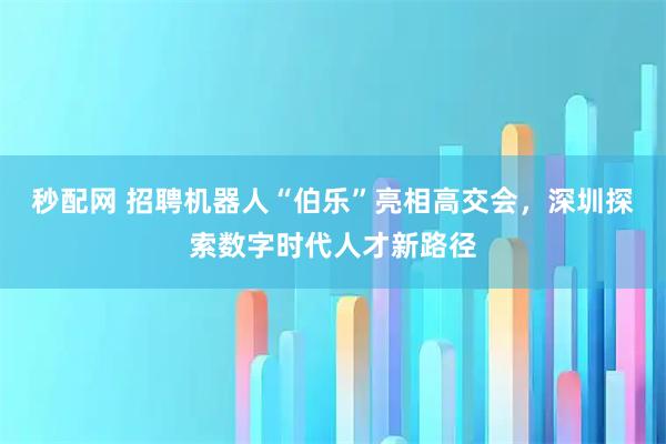 秒配网 招聘机器人“伯乐”亮相高交会，深圳探索数字时代人才新路径