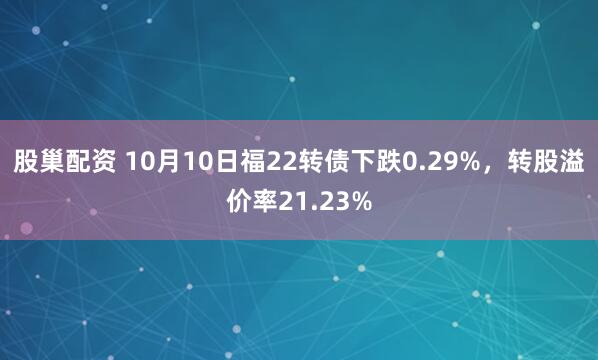 股巢配资 10月10日福22转债下跌0.29%，转股溢价率21.23%
