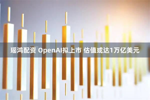 瑶鸿配资 OpenAI拟上市 估值或达1万亿美元