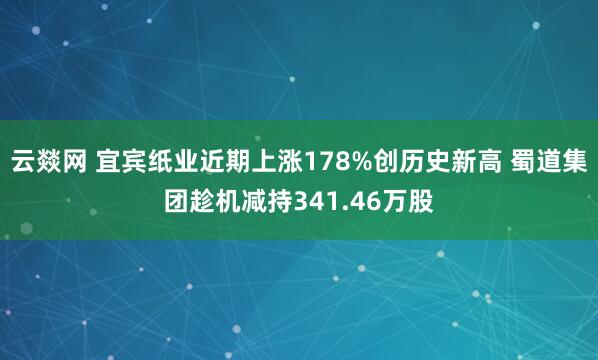 云燚网 宜宾纸业近期上涨178%创历史新高 蜀道集团趁机减持341.46万股