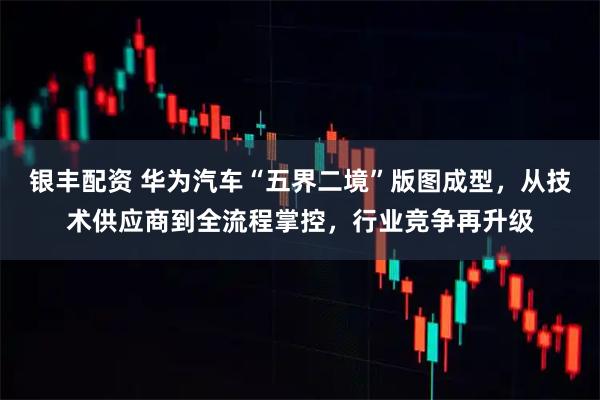 银丰配资 华为汽车“五界二境”版图成型，从技术供应商到全流程掌控，行业竞争再升级