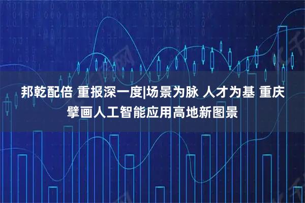 邦乾配倍 重报深一度|场景为脉 人才为基 重庆擘画人工智能应用高地新图景