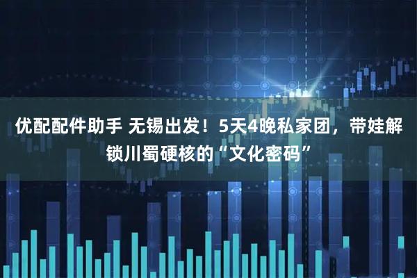 优配配件助手 无锡出发！5天4晚私家团，带娃解锁川蜀硬核的“文化密码”