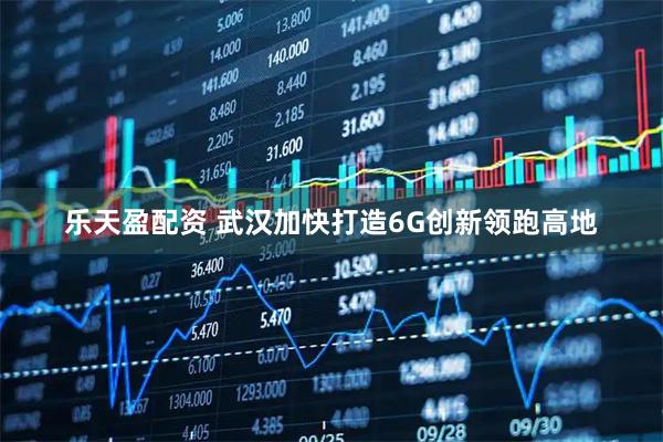乐天盈配资 武汉加快打造6G创新领跑高地