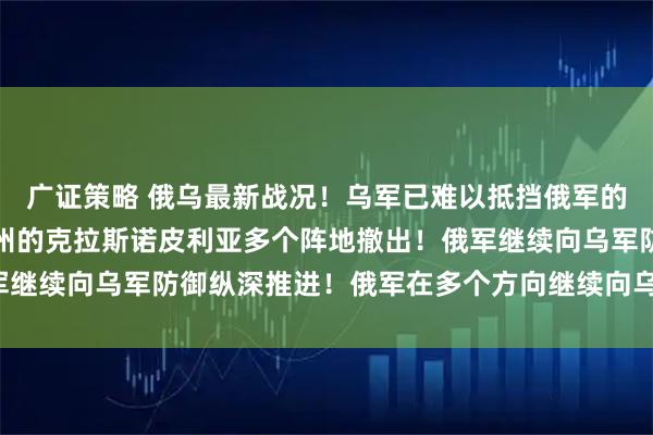 广证策略 俄乌最新战况！乌军已难以抵挡俄军的迅猛进攻，现已从苏梅州的克拉斯诺皮利亚多个阵地撤出！俄军继续向乌军防御纵深推进！俄军在多个方向继续向乌军发起进攻！