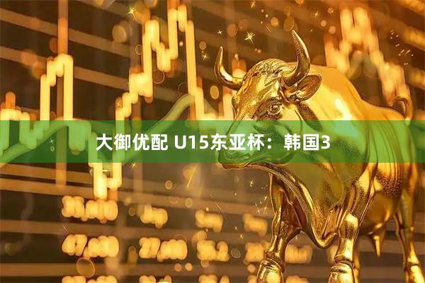 大御优配 U15东亚杯：韩国3