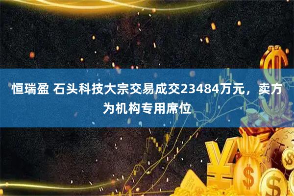 恒瑞盈 石头科技大宗交易成交23484万元，卖方为机构专用席位