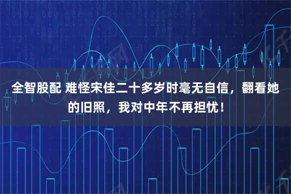 全智股配 难怪宋佳二十多岁时毫无自信，翻看她的旧照，我对中年不再担忧！