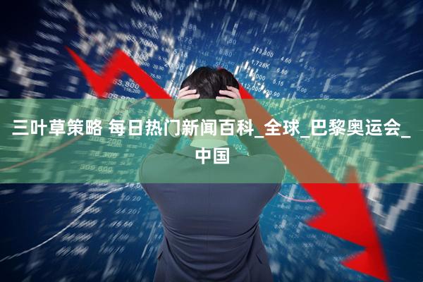 三叶草策略 每日热门新闻百科_全球_巴黎奥运会_中国